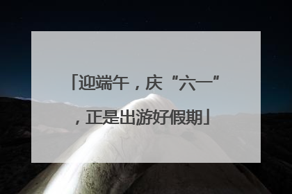 迎端午，庆“六一”，正是出游好假期