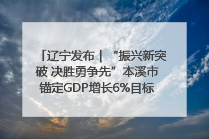 辽宁发布｜“振兴新突破 决胜勇争先”本溪市锚定GDP增长6%目标推进十项重点工作