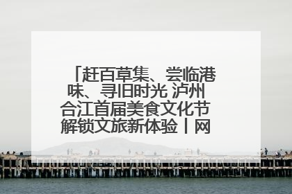 赶百草集、尝临港味、寻旧时光 泸州合江首届美食文化节解锁文旅新体验丨网络中国节·端午