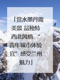 赏水墨丹霞美景 品独特西北风情 “青年城市体验官”感受兰州魅力