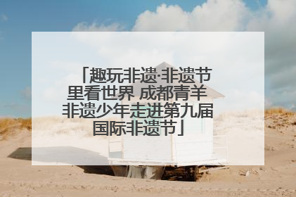 趣玩非遗·非遗节里看世界 成都青羊非遗少年走进第九届国际非遗节