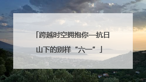 跨越时空拥抱你—抗日山下的别样“六一”
