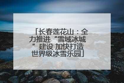 长春莲花山：全力推进“雪域冰城”建设 加快打造世界级冰雪乐园