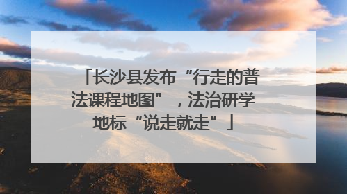 长沙县发布“行走的普法课程地图”，法治研学地标“说走就走”