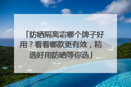 防晒隔离霜哪个牌子好用？看看哪款更有效，精选好用防晒等你选