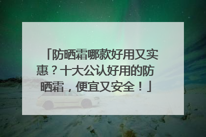 防晒霜哪款好用又实惠？十大公认好用的防晒霜，便宜又安全！