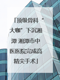 顶级骨科“大咖”下沉湘潭 湘潭市中医医院完成高精尖手术