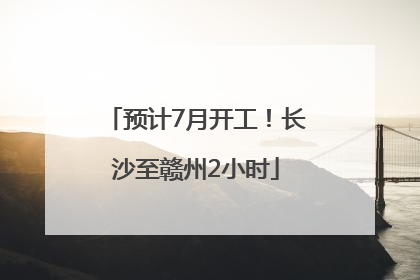 预计7月开工！长沙至赣州2小时