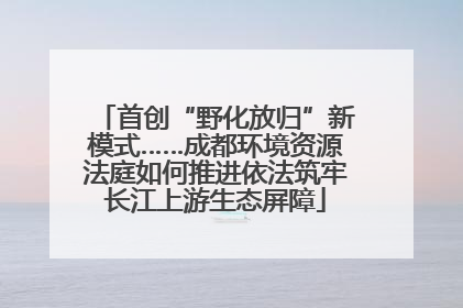首创“野化放归”新模式……成都环境资源法庭如何推进依法筑牢长江上游生态屏障