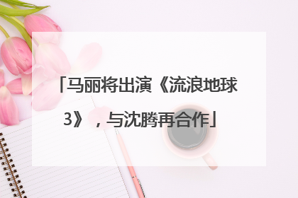 马丽将出演《流浪地球3》，与沈腾再合作