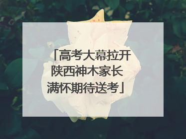 高考大幕拉开 陕西神木家长满怀期待送考