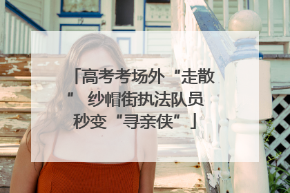 高考考场外“走散” 纱帽街执法队员秒变“寻亲侠”