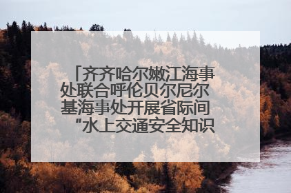 齐齐哈尔嫩江海事处联合呼伦贝尔尼尔基海事处开展省际间“水上交通安全知识进校园”活动