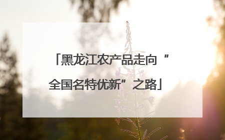 黑龙江农产品走向“全国名特优新”之路