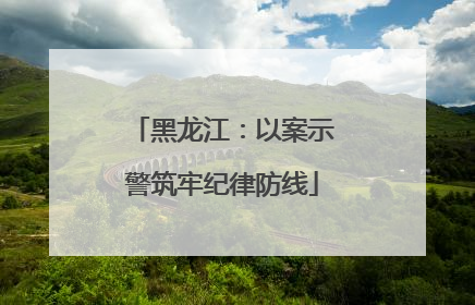 黑龙江：以案示警筑牢纪律防线