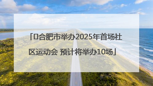 ﻿合肥市举办2025年首场社区运动会 预计将举办10场