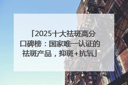2025十大祛斑高分口碑榜：国家唯一认证的祛斑产品，抑斑+抗氧
