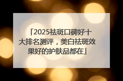 2025祛斑口碑好十大排名测评，美白祛斑效果好的护肤品都在