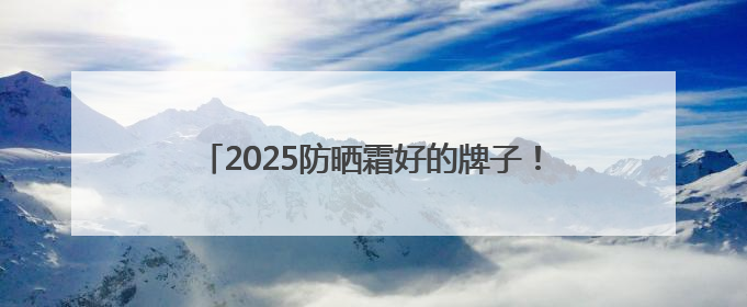 2025防晒霜好的牌子！真实分享：显白又不油腻！