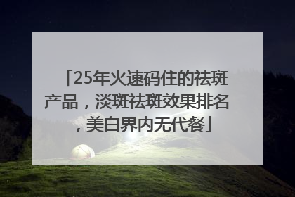 25年火速码住的祛斑产品，淡斑祛斑效果排名，美白界内无代餐